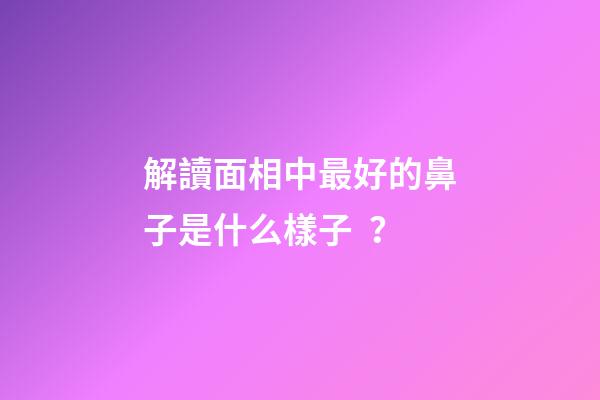 解讀面相中最好的鼻子是什么樣子？